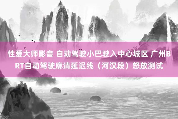 性爱大师影音 自动驾驶小巴驶入中心城区 广州BRT自动驾驶廓清延迟线（河汉段）怒放测试