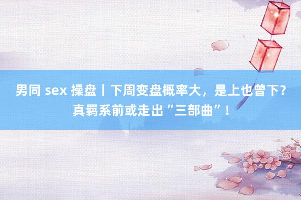 男同 sex 操盘丨下周变盘概率大，是上也曾下？真羁系前或走出“三部曲”！