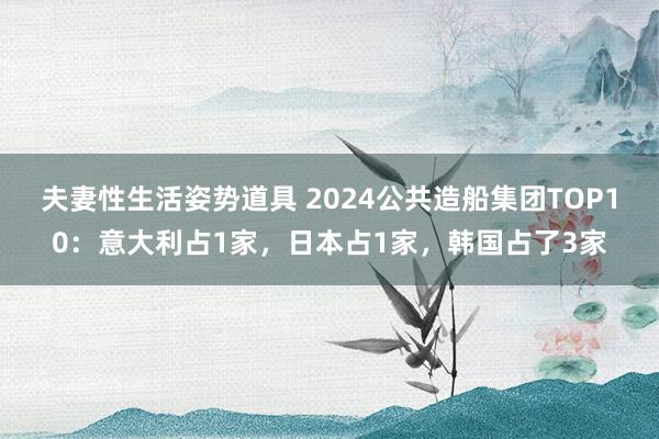 夫妻性生活姿势道具 2024公共造船集团TOP10：意大利占1家，日本占1家，韩国占了3家