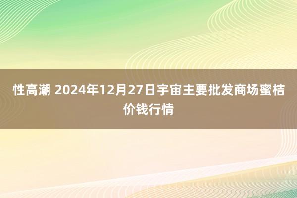 性高潮 2024年12月27日宇宙主要批发商场蜜桔价钱行情