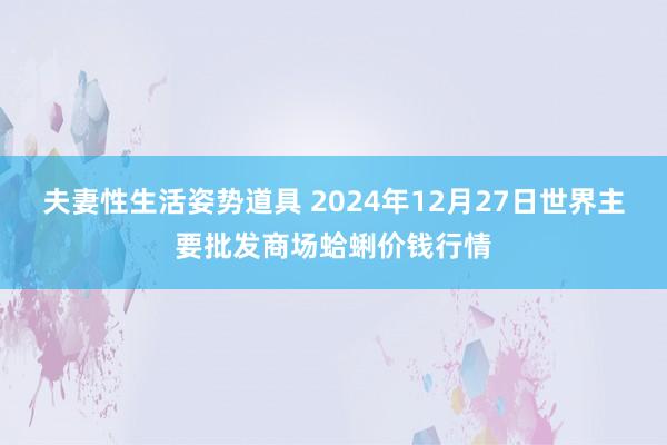 夫妻性生活姿势道具 2024年12月27日世界主要批发商场蛤蜊价钱行情