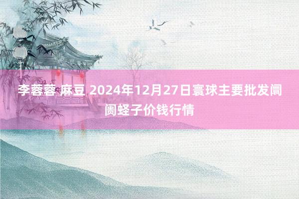 李蓉蓉 麻豆 2024年12月27日寰球主要批发阛阓蛏子价钱行情