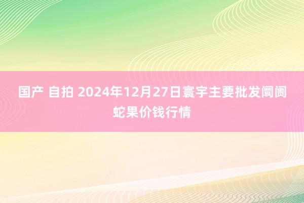 国产 自拍 2024年12月27日寰宇主要批发阛阓蛇果价钱行情