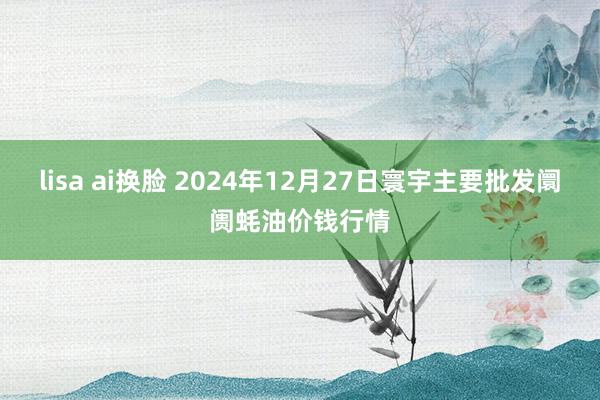 lisa ai换脸 2024年12月27日寰宇主要批发阛阓蚝油价钱行情