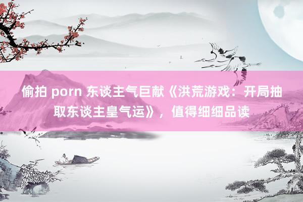 偷拍 porn 东谈主气巨献《洪荒游戏：开局抽取东谈主皇气运》，值得细细品读