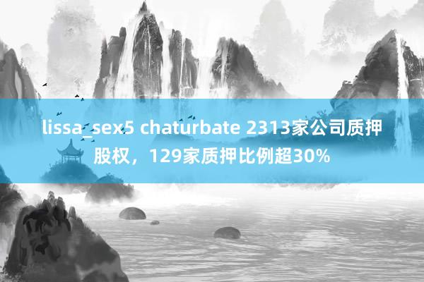 lissa_sex5 chaturbate 2313家公司质押股权，129家质押比例超30%