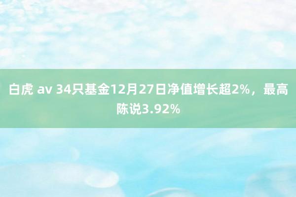 白虎 av 34只基金12月27日净值增长超2%，最高陈说3.92%