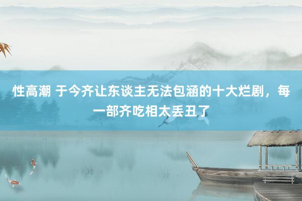 性高潮 于今齐让东谈主无法包涵的十大烂剧，每一部齐吃相太丢丑了