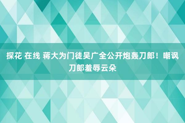 探花 在线 蒋大为门徒吴广全公开炮轰刀郎！嘲讽刀郎羞辱云朵