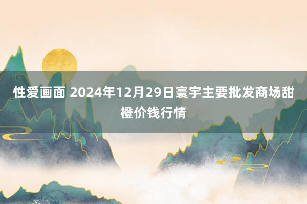 性爱画面 2024年12月29日寰宇主要批发商场甜橙价钱行情