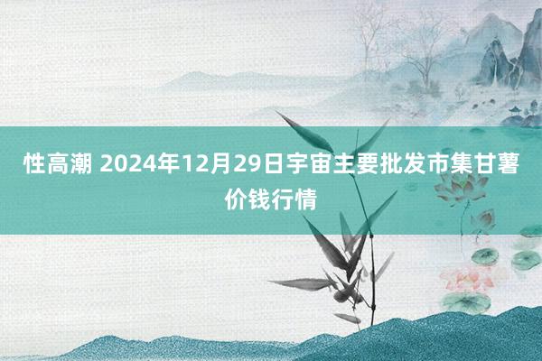 性高潮 2024年12月29日宇宙主要批发市集甘薯价钱行情