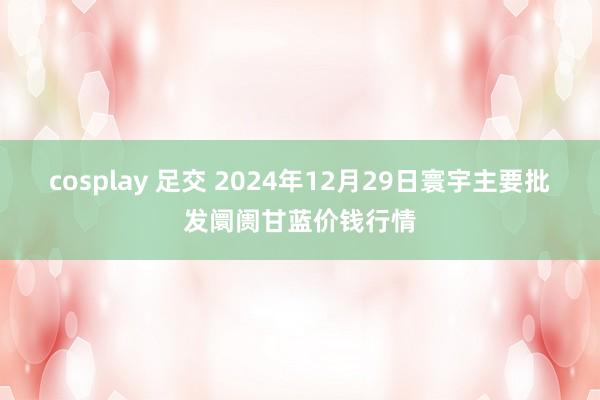 cosplay 足交 2024年12月29日寰宇主要批发阛阓甘蓝价钱行情