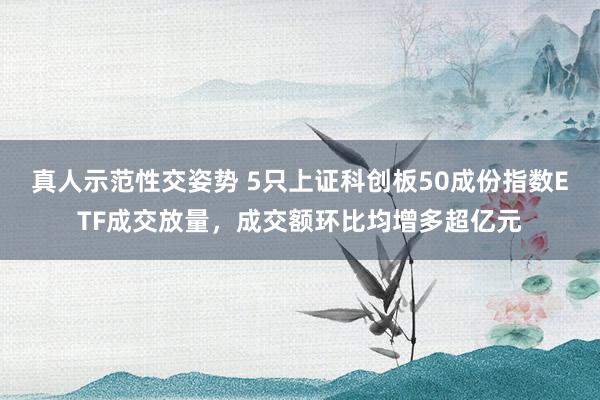 真人示范性交姿势 5只上证科创板50成份指数ETF成交放量，成交额环比均增多超亿元