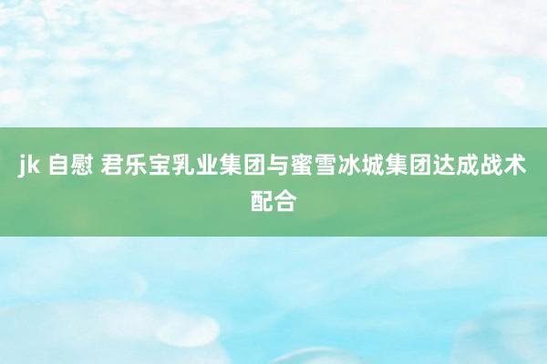 jk 自慰 君乐宝乳业集团与蜜雪冰城集团达成战术配合