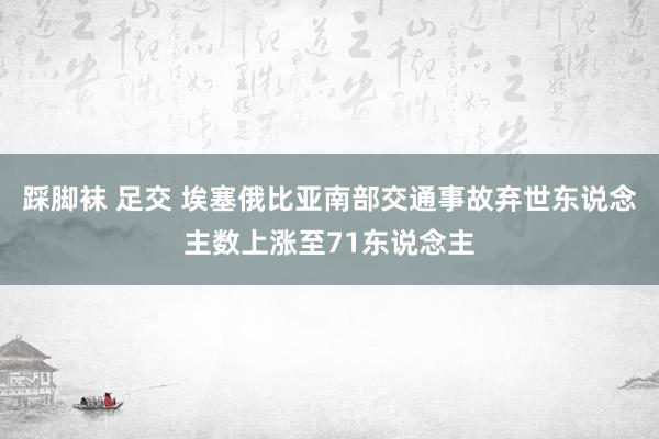 踩脚袜 足交 埃塞俄比亚南部交通事故弃世东说念主数上涨至71东说念主