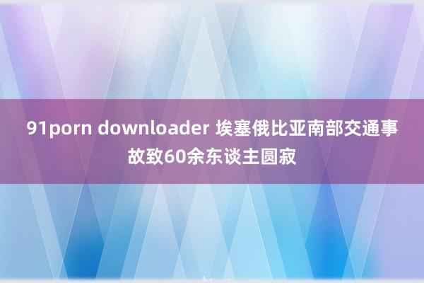 91porn downloader 埃塞俄比亚南部交通事故致60余东谈主圆寂