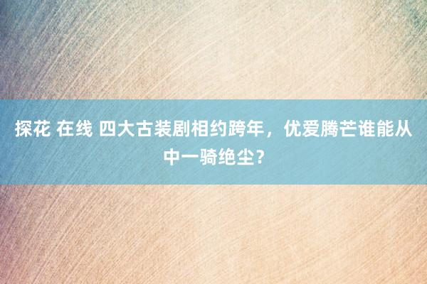 探花 在线 四大古装剧相约跨年，优爱腾芒谁能从中一骑绝尘？