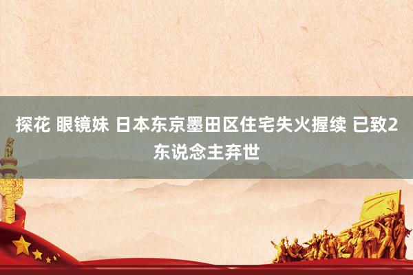 探花 眼镜妹 日本东京墨田区住宅失火握续 已致2东说念主弃世