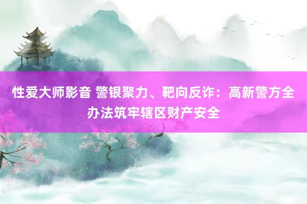 性爱大师影音 警银聚力、靶向反诈：高新警方全办法筑牢辖区财产安全