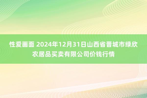 性爱画面 2024年12月31日山西省晋城市绿欣农居品买卖有限公司价钱行情