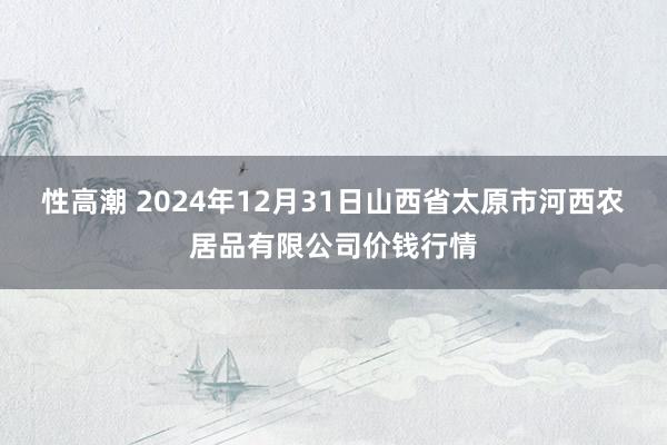 性高潮 2024年12月31日山西省太原市河西农居品有限公司价钱行情