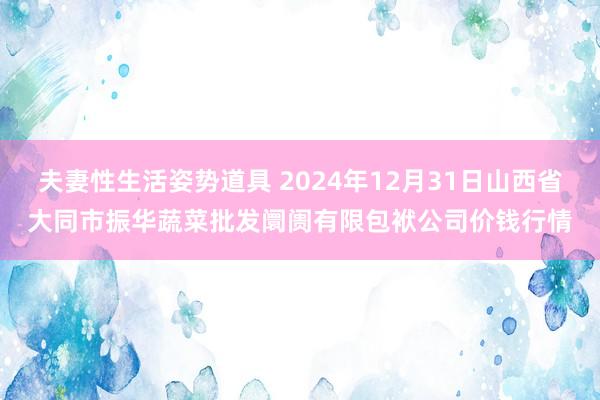 夫妻性生活姿势道具 2024年12月31日山西省大同市振华蔬菜批发阛阓有限包袱公司价钱行情