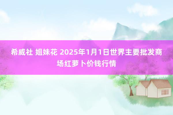 希威社 姐妹花 2025年1月1日世界主要批发商场红萝卜价钱行情