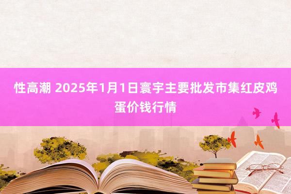 性高潮 2025年1月1日寰宇主要批发市集红皮鸡蛋价钱行情