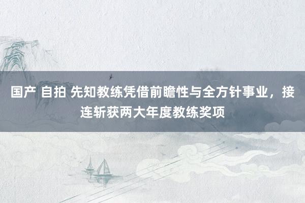 国产 自拍 先知教练凭借前瞻性与全方针事业，接连斩获两大年度教练奖项