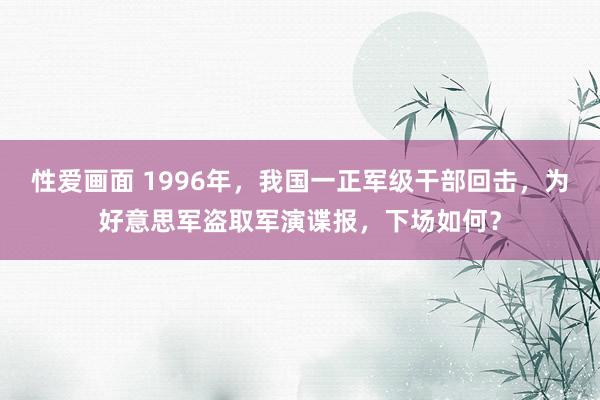 性爱画面 1996年，我国一正军级干部回击，为好意思军盗取军演谍报，下场如何？