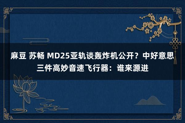 麻豆 苏畅 MD25亚轨谈轰炸机公开？中好意思三件高妙音速飞行器：谁来源进