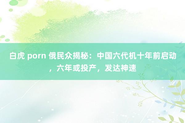 白虎 porn 俄民众揭秘：中国六代机十年前启动，六年或投产，发达神速