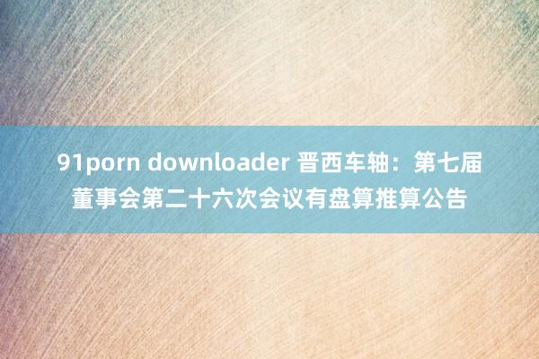 91porn downloader 晋西车轴：第七届董事会第二十六次会议有盘算推算公告