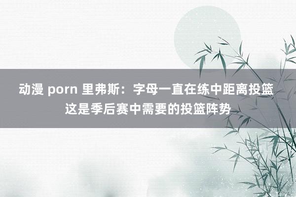 动漫 porn 里弗斯：字母一直在练中距离投篮 这是季后赛中需要的投篮阵势