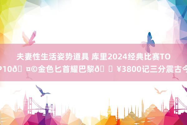 夫妻性生活姿势道具 库里2024经典比赛TOP10🤩金色匕首耀巴黎💥3800记三分震古今