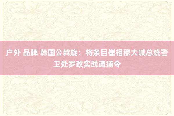 户外 品牌 韩国公斡旋：将条目崔相穆大喊总统警卫处罗致实践逮捕令