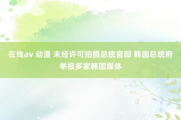 在线av 动漫 未经许可拍摄总统官邸 韩国总统府举报多家韩国媒体