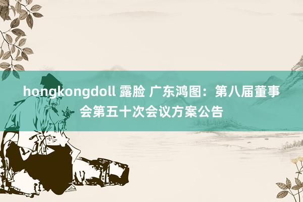 hongkongdoll 露脸 广东鸿图：第八届董事会第五十次会议方案公告