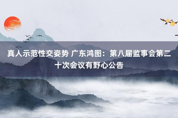 真人示范性交姿势 广东鸿图：第八届监事会第二十次会议有野心公告