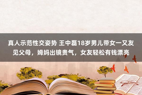 真人示范性交姿势 王中磊18岁男儿带女一又友见父母，姆妈出镜贵气，女友轻松有钱漂亮