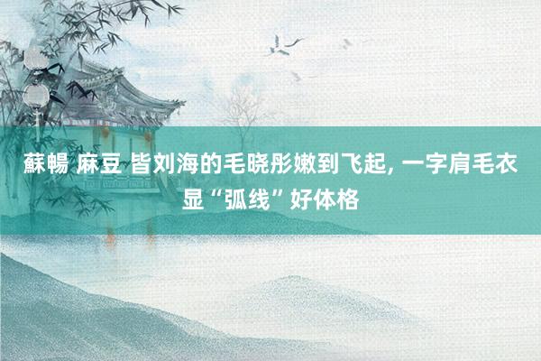 蘇暢 麻豆 皆刘海的毛晓彤嫩到飞起， 一字肩毛衣显“弧线”好体格