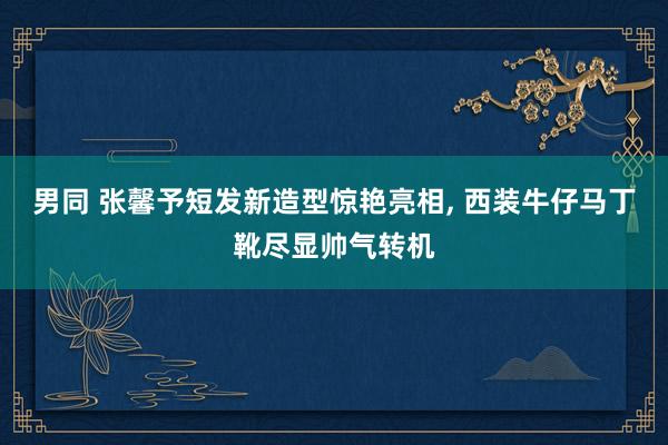 男同 张馨予短发新造型惊艳亮相， 西装牛仔马丁靴尽显帅气转机