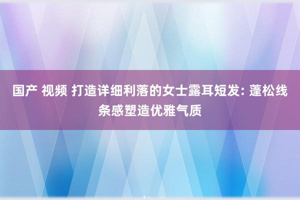 国产 视频 打造详细利落的女士露耳短发: 蓬松线条感塑造优雅气质