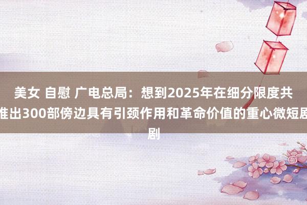 美女 自慰 广电总局：想到2025年在细分限度共推出300部傍边具有引颈作用和革命价值的重心微短剧