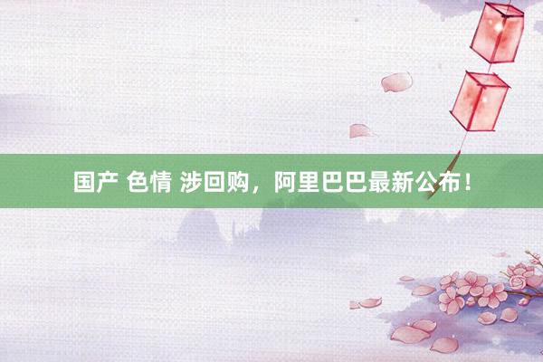 国产 色情 涉回购，阿里巴巴最新公布！