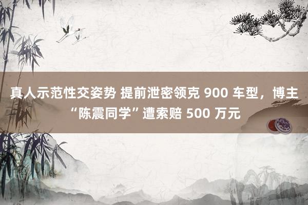 真人示范性交姿势 提前泄密领克 900 车型，博主“陈震同学”遭索赔 500 万元