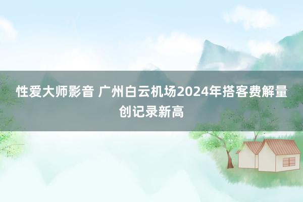 性爱大师影音 广州白云机场2024年搭客费解量创记录新高