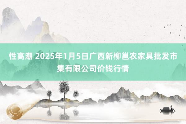 性高潮 2025年1月5日广西新柳邕农家具批发市集有限公司价钱行情