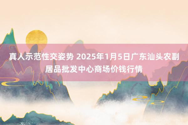 真人示范性交姿势 2025年1月5日广东汕头农副居品批发中心商场价钱行情