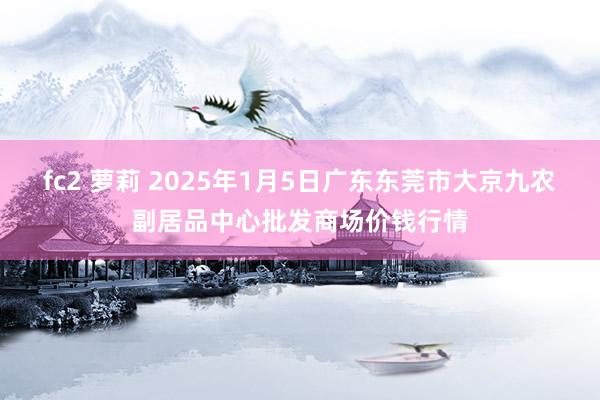 fc2 萝莉 2025年1月5日广东东莞市大京九农副居品中心批发商场价钱行情